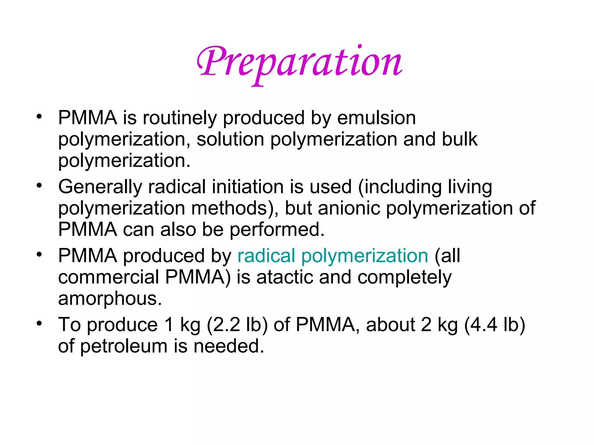 Preparation
• PMMA is routinely produced by emulsion
polymerization, solution polymerization and bulk
polymerization.
• Generally radical initiation is used (including living
polymerization methods), but anionic polymerization of
PMMA can also be performed.
• PMMA produced by radical polymerization (all
commercial PMMA) is atactic and completely
amorphous.
• To produce 1 kg (2.2 lb) of PMMA, about 2 kg (4.4 lb)
of petroleum is needed.

 