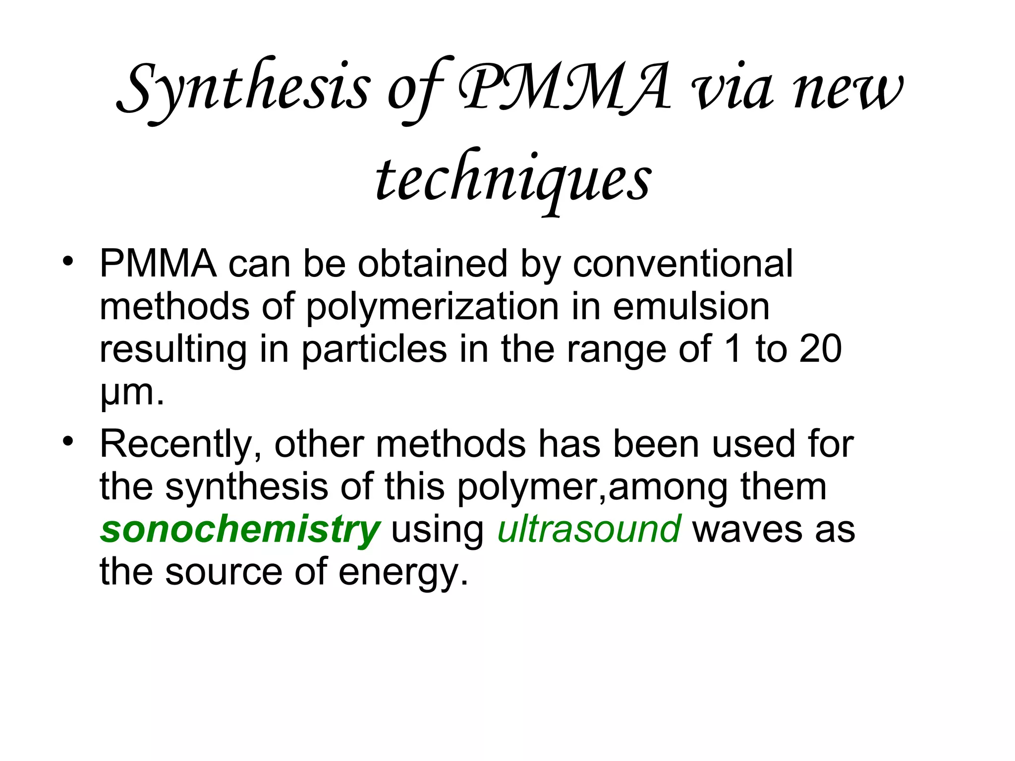 Synthesis of PMMA via new
techniques
• PMMA can be obtained by conventional
methods of polymerization in emulsion
resulting in particles in the range of 1 to 20
μm.
• Recently, other methods has been used for
the synthesis of this polymer,among them
sonochemistry using ultrasound waves as
the source of energy.

 
