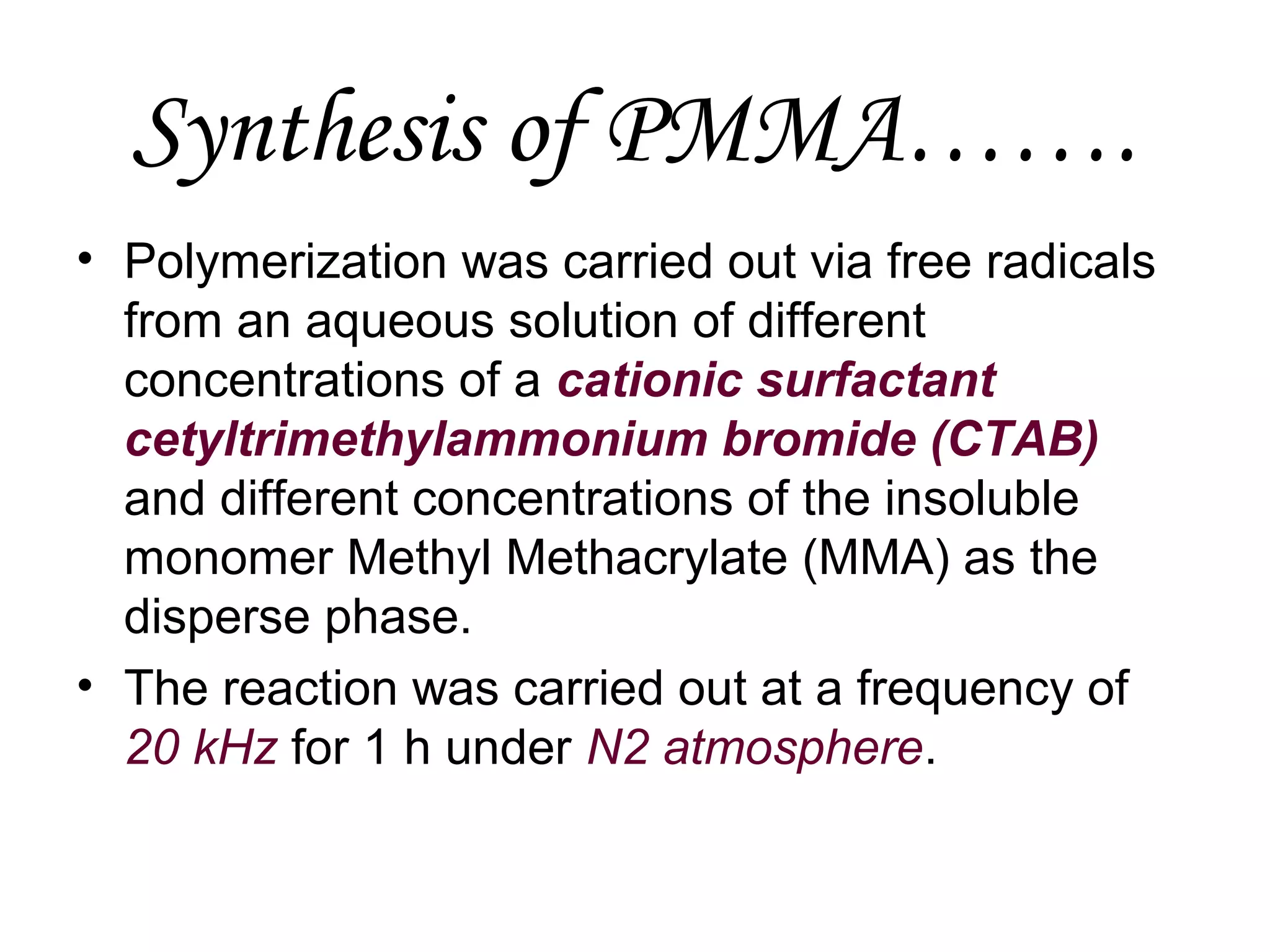Synthesis of PMMA…….
• Polymerization was carried out via free radicals
from an aqueous solution of different
concentrations of a cationic surfactant
cetyltrimethylammonium bromide (CTAB)
and different concentrations of the insoluble
monomer Methyl Methacrylate (MMA) as the
disperse phase.
• The reaction was carried out at a frequency of
20 kHz for 1 h under N2 atmosphere.

 