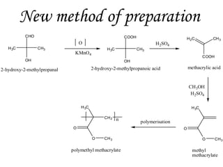 New method of preparation
CHO

COOH

O
H 3C

CH3

H 3C

KMnO4

CH3

H 2SO4

H 2C

CH 3

COOH

OH

OH

methacrylic acid

2-hydroxy-2-methylpropanoic acid

2-hydroxy-2-methylpropanal

CH3OH
H2SO4
H 3C

H 3C
CH 2

n

O

polymerisation
O

O

CH 3

polymethyl methacrylate

O

CH 3

methyl
methacrylate

 