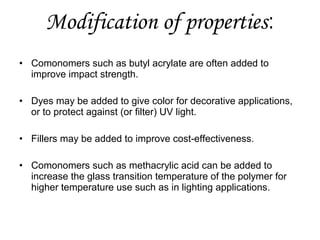 Modification of properties:
• Comonomers such as butyl acrylate are often added to
improve impact strength.
• Dyes may be added to give color for decorative applications,
or to protect against (or filter) UV light.
• Fillers may be added to improve cost-effectiveness.
• Comonomers such as methacrylic acid can be added to
increase the glass transition temperature of the polymer for
higher temperature use such as in lighting applications.

 