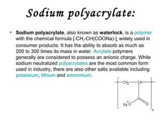 Sodium polyacrylate:
• Sodium polyacrylate, also known as waterlock, is a polymer
with the chemical formula [-CH2-CH(COONa)-]n widely used in
consumer products. It has the ability to absorb as much as
200 to 300 times its mass in water. Acrylate polymers
generally are considered to possess an anionic charge. While
sodium neutralized polyacrylates are the most common form
used in industry, there are also other salts available including
potassium, lithium and ammonium.

 