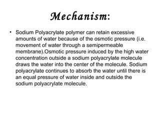 Mechanism :
• Sodium Polyacrylate polymer can retain excessive
amounts of water because of the osmotic pressure (i.e.
movement of water through a semipermeable
membrane).Osmotic pressure induced by the high water
concentration outside a sodium polyacrylate molecule
draws the water into the center of the molecule. Sodium
polyacrylate continues to absorb the water until there is
an equal pressure of water inside and outside the
sodium polyacrylate molecule.

 