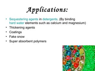 Applications:
• Sequestering agents in detergents. (By binding
hard water elements such as calcium and magnesium)
• Thickening agents
• Coatings
• Fake snow
• Super absorbent polymers

 