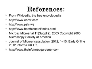 References :
•
•
•
•
•

From Wikipedia, the free encyclopedia
http://www.ehow.com
http://www.pslc.ws
http://www.heathland.nl/index.html
Microsc Microanal 11(Suppl 2), 2005 Copyright 2005
Microscopy Society of America
• Journal of Microencapsulation, 2012, 1–15, Early Online
2012 Informa UK Ltd.
• http://www.theinformedgardener.com

 