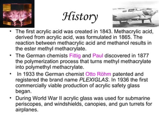 History
• The first acrylic acid was created in 1843. Methacrylic acid,
derived from acrylic acid, was formulated in 1865. The
reaction between methacrylic acid and methanol results in
the ester methyl methacrylate.
• The German chemists Fittig and Paul discovered in 1877
the polymerization process that turns methyl methacrylate
into polymethyl methacrylate.
• In 1933 the German chemist Otto Röhm patented and
registered the brand name PLEXIGLAS. In 1936 the first
commercially viable production of acrylic safety glass
began.
• During World War II acrylic glass was used for submarine
periscopes, and windshields, canopies, and gun turrets for
airplanes.

 