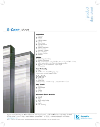 product
                                                                                                                                                                   data sheet
R-Cast™ sheet
	                                                                          Applications	 	
	                                                                          • Aquariums
	                                                                          • Displays
	                                                                          • Fountains
	                                                                          • Projection screens
	                                                                          • Furniture
	                                                                          • Optical lenses
	                                                                          • Port hole windows
	                                                                          • Sight glass
	                                                                          • Scientific applications
	                                                                          • Point of purchase
	                                                                          • Hyperbaric chambers
	                                                                          • Vacuum chambers
	                                                                          • Bio-safety chambers
	                                                                          • and more...

	                                                                          Benefits			
	                                                                          • Outstanding optical clarity
	                                                                          • Excellent UV properties
	                                                                          • High impact resistance - 17x greater than glass and 4x greater than concrete
	                                                                          • Superb weatherability - won't yellow or show signs of aging
	                                                                          • Structural & can be engineered to support weight
	                                                                          • UVT available

	                                                                          Color Availability	
	                                                                          • Clear
	                                                                          • Standard colors stocked (thin gauge only)
	                                                                          Custom colors available by special order.

	                                                                          Surface Finishes	            	
	                                                                          • Frosted finish
	                                                                          • Gloss finish
	                                                                          • Etched finish
	                                                                          Additional finishes available through our R-Cast™ Ice & Textures line.
	
	                                                                          Edge Finishes	 			
	                                                                          • Saw cut
	                                                                          • Polished edge
	                                                                          • Radius
	                                                                          • Chamfer
	                                                                          • Beveled
	
	                                                                          Fabrication Options Available	
	                                                                          • Forming
	                                                                          • Bonding
	                                                                          • Drilling
	                                                                          • Various surface finishes
	                                                                          • Cutting
	                                                                          • Routing
	                                                                          • CNC machining	




Reynolds Polymer Technology, Inc.• 607 Hollingsworth Street • Grand Junction, CO 81505 • 800.433.9293 • 970.241.4700
RPT Asia, Limited • 109/15 Moo 4 Eastern Seaboard Industrial Estate • Soi ESIE 6B • Pluakdaeng Rayong 21140 Thailand
reynoldspolymer.com			                                                                                                                                      Way Beyond Ordinar y   ®

© 2010. R-Cast and “Way Beyond Ordinary” are registered trademarks of Reynolds Polymer Technology, Inc. All rights reserved. RPT-10-003
 