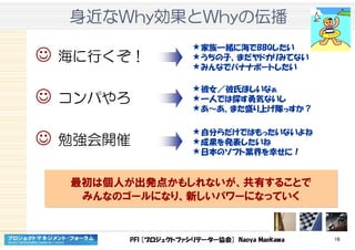 PFI [プロジェクトファシリテーター協会] Naoya Maekawa 16
身近身近身近身近ななななWhyWhyWhyWhy効果効果効果効果ととととWhyWhyWhyWhyのののの伝播伝播伝播伝播
☺ 海に行くぞ！
☺ コンパやろ
☺ 勉強会開催
家族一緒に海でBBQしたい
うちの子、まだヤドカリみてない
みんなでバナナボートしたい
彼女／彼氏ほしいなぁ
一人では探す勇気ないし
あ～あ。また盛り上げ隊っすか？
自分らだけではもったいないよね
成果を発表したいね
日本のソフト業界を幸せに！
最初は個人が出発点かもしれないが、共有することで
みんなのゴールになり、新しいパワーになっていく
最初は個人が出発点かもしれないが、共有することで
みんなのゴールになり、新しいパワーになっていく
 
