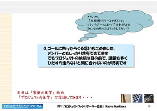 PFI [プロジェクトファシリテーター協会] Naoya Maekawa 18
そういや、
「日程通りリリースできること」
っていうゴールはトップ方針だよな
みんなのWhyにはマッチしてない？
Q. ゴールにWhyからくる思いもこめました、
メンバーともしっかり共有できてます
でもプロジェクトの納期は目の前で、課題も多く
ひたすら走らないと間に合わないのが現実です
Q. ゴールにWhyからくる思いもこめました、
メンバーともしっかり共有できてます
でもプロジェクトの納期は目の前で、課題も多く
ひたすら走らないと間に合わないのが現実です
本日は「家庭の医学」改め
「プロジェクトの医学」で深堀してみます・・・
 