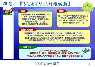 19プロジェクトの医学
病名: 『ひとまずやっとけ症候群』
各メンバのタスク粒度がまちまち（2日
タスク～2週間タスク）などで、
プロジェクト全体がどこに向かってい
るのか、見えなくなっている
原因原因
計画を変更する重要性は理解したも
のの、目の前に納期が迫る、
課題が山積するなどに巻き込まれ
「ひとまずやっといて！」と
顔を見ずに指示することが増える
症状症状
初期状態では、PMがさくさく割り振りしてくれる！と好印象を持っているが、
「どうもPMは目先のことしか気にしてないじゃない？」などの疑問点を
感じてしまうと、メンバには上からタスクが落ちてくる恐怖心に駆られ始める
もちろん納期は気になっているが、モチベーション低下のほうが勝つ
放置した場合放置した場合
プロジェクト全体のリズムを意識し、
最終的なゴールを一定間隔のリズムに落とし込んでいく
そのリズムをPM、メンバ全員で共有し、自律的な場を形成する
治療方法治療方法
 