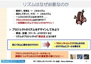 PFI [プロジェクトファシリテーター協会] Naoya Maekawa 22
リズムリズムリズムリズムはなぜはなぜはなぜはなぜ必要必要必要必要なのかなのかなのかなのか
– 朝来て、夜帰る ← これもリズム
– 設計して作って、テスト ← これもリズム
– 一人ひとりのリズムはありますが、、、
– プロジェクトのリズムはありますか？
– 一定間隔のリズムでプロジェクトをデザイン！
プロジェクトのリズムをデザインしてみよう
– 朝会、会議、リリース、ふりかえり など
– リズムがプロジェクトの「搬送波」になります
プロジェクトのリズムとゴールがないと
課題をつぶすためだけの計画変更が続くことに・・・
プロジェクトのリズムとゴールがないと
課題をつぶすためだけの計画変更が続くことに・・・
単にリズムに乗せるだけでなく単にリズムに乗せるだけでなく
プロジェクトとしてのリズムを作る
そのリズムにゴールを乗せる
プロジェクトとしてのリズムを作る
そのリズムにゴールを乗せる
 
