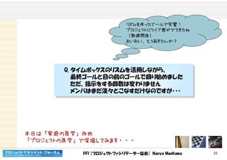 PFI [プロジェクトファシリテーター協会] Naoya Maekawa 23
リズムを使ったゴールで完璧！
プロジェクトにライブ感がでてきたね
（数週間後）
おいおい、もうあきたんか？
Q. タイムボックスのリズムを活用しながら、
最終ゴールと目の前のゴールで回り始めました
ただ、指示をする回数は変わりません
メンバはまだ淡々とこなすだけなのですが・・・
Q. タイムボックスのリズムを活用しながら、
最終ゴールと目の前のゴールで回り始めました
ただ、指示をする回数は変わりません
メンバはまだ淡々とこなすだけなのですが・・・
本日は「家庭の医学」改め
「プロジェクトの医学」で深堀してみます・・・
 