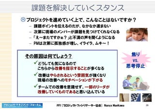 PFI [プロジェクトファシリテーター協会] Naoya Maekawa 26
課題課題課題課題をををを解決解決解決解決していくしていくしていくしていくスタンススタンススタンススタンス
プロジェクトを進めていく上で、こんなことはないですか？
– 課題ポイントを伝えるのだが、なかなか進まない
– 次第に現場のメンバーが課題を見つけてくれなくなる
– 「え～またですかぁ？」と不満の声を聞くようになる
– PMは次第に孤独感が増し、イライラ、ムキ～！
その原因は何でしょう？
どうしても気になるので
こちらから改善を指示することが多くなる
改善はやらされるという雰囲気が強くなり
現場の改善へのモチベーションが下がる
チームでの改善を意識せず、一部のリーダが
改善していくものであると思い込んでいる
焦り
vs.
思考停止
 