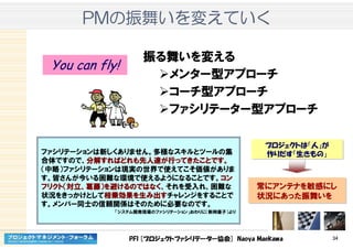 PFI [プロジェクトファシリテーター協会] Naoya Maekawa 34
PMPMPMPMのののの振舞振舞振舞振舞いをいをいをいを変変変変えていくえていくえていくえていく
振る舞いを変える
メンター型アプローチ
コーチ型アプローチ
ファシリテーター型アプローチ
ファシリテーションは新しくありません。多様なスキルとツールの集
合体ですので、分解分解分解分解すればどれもすればどれもすればどれもすればどれも先人達先人達先人達先人達がががが行行行行ってきたことですってきたことですってきたことですってきたことです。。。。
（中略）ファシリテーションは現実の世界で使えてこそ価値がありま
す。皆さんが今いる困難な環境で使えるようになることです。コンコンコンコン
フリクトフリクトフリクトフリクト（（（（対立対立対立対立、、、、葛藤葛藤葛藤葛藤））））をををを避避避避けるのではなくけるのではなくけるのではなくけるのではなく、それを受入れ、困難な
状況をきっかけとして相乗効果相乗効果相乗効果相乗効果をををを生生生生みみみみ出出出出すすすすチャレンジをすることで
す。メンバー同士の信頼関係はそのために必要なのです。
「システム開発現場のファシリテーション」おわりに（新岡優子）より
常にアンテナを敏感にし
状況にあった振舞いを
常にアンテナを敏感にし
状況にあった振舞いを
プロジェクトは「人」が
作りだす「生きもの」
プロジェクトは「人」が
作りだす「生きもの」
You can fly!
 