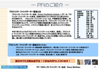 PFI [プロジェクトファシリテーター協会] Naoya Maekawa 37
―――― PFIPFIPFIPFIのごのごのごのご紹介紹介紹介紹介 －－－－
プロジェクトプロジェクトプロジェクトプロジェクト・・・・ファシリテーターファシリテーターファシリテーターファシリテーター協会協会協会協会とはとはとはとは
プロジェクト・ファシリテーター協会 (Project Facilitation Institute = PFI) は、プロ
ジェクト・ファシリテーターの育成、支援を目的に2010年9月7日に設立された
NPO団体です。 プロジェクト・ファシリテーション とは、平鍋健児氏が提唱し、体
系化したプロジェクト現場を活性化する手法です。プロジェクト・ファシリテーターは、
それを実践する人です。ソフトウェア開発の現場改善から始まったプロジェクト・
ファシリテーションですが、ソフトウェア開発に限らず、多くのプロジェクトで有効な
手法なのです。
今まで多くの人たちがプロジェクト・ファシリテーションを導入、実践し、プロジェク
ト・ファシリテーターとして現場の活性化とプロジェクトの成功に寄与してきました。
私たちプロジェクト・ファシリテーター協会では、このように研鑽してきた人たちを支
援し、後に続く人材を育成するために活動しています。
理事長 松本 潤二
副理事長 天野 勝
副理事長 天野 良
理事 前川 直也
同 富田 健一郎
同 高柳 謙
同 懸田 剛
同 斎藤 良太
同 小芝 敏明
同 十返 文子
同 杉山 美秋
同 山本 政也
同 東 秀和
同 本間 直人
顧問 平鍋 健児
プロジェクトプロジェクトプロジェクトプロジェクト・・・・ファシリテーターファシリテーターファシリテーターファシリテーター協会協会協会協会ののののミッションミッションミッションミッション
– プロジェクト・ファシリテーター資格試験・認定等を行い、質の高いプロジェクト・ファシリテーターの育成を行う
– プロジェクト・ファシリテーテーション、および、プロジェクト・ファシリテーターの普及・啓蒙活動に努める
– 国内外のプロジェクト・ファシリテーションに関連・寄与する団体との相互交流・相互事業を実践する
– 上記、プロジェクト・ファシリテーターの育成、普及を通じて、社会に貢献する
プロジェクトプロジェクトプロジェクトプロジェクト・・・・ファシリテーターファシリテーターファシリテーターファシリテーター協会協会協会協会ののののミッションミッションミッションミッション
– プロジェクト・ファシリテーター資格試験・認定等を行い、質の高いプロジェクト・ファシリテーターの育成を行う
– プロジェクト・ファシリテーテーション、および、プロジェクト・ファシリテーターの普及・啓蒙活動に努める
– 国内外のプロジェクト・ファシリテーションに関連・寄与する団体との相互交流・相互事業を実践する
– 上記、プロジェクト・ファシリテーターの育成、普及を通じて、社会に貢献する
西日本でも活動加速予定！ご参加お待ちしております！
 