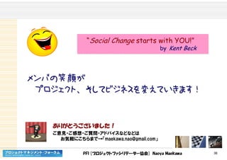 PFI [プロジェクトファシリテーター協会] Naoya Maekawa 38
メンバの笑顔が
プロジェクト、そしてビジネスを変えていきます！
ありがとうございました！
ご意見・ご感想・ご質問・アドバイスなどなどは
お気軽にこちらまで→「maekawa.nao@gmail.com」
“Social Change starts with YOU!”
by Kent Beck
“Social Change starts with YOU!”
by Kent Beck
 