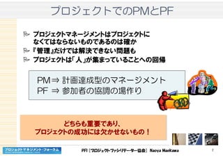 PFI [プロジェクトファシリテーター協会] Naoya Maekawa 7
プロジェクトプロジェクトプロジェクトプロジェクトでのでのでのでのPMPMPMPMととととPFPFPFPF
プロジェクトマネージメントはプロジェクトに
なくてはならないものであるのは確か
『管理』だけでは解決できない問題も
プロジェクトは「人」が集まっていることへの回帰
PM⇒ 計画達成型のマネージメント
PF ⇒ 参加者の協調の場作り
どちらも重要であり、
プロジェクトの成功には欠かせないもの！
どちらも重要であり、
プロジェクトの成功には欠かせないもの！
 