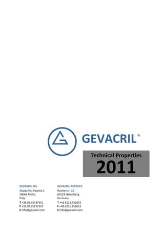Technical Properties

                                                2011
GEVACRIL SRL            GEVACRIL ACRYLICS
Strada Vic. Paolina 1   Rischerstr. 10
20066 Melzo             69123 Heidelberg
Italy                   Germany
T +39.02.95737351       T +49.6221.752652
F +39.02.95737357       F +49.6221.752653
E info@gevacril.com     E info@gevacril.com
 