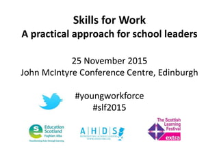 Skills for Work
A practical approach for school leaders
25 November 2015
John McIntyre Conference Centre, Edinburgh
#youngworkforce
#slf2015
 