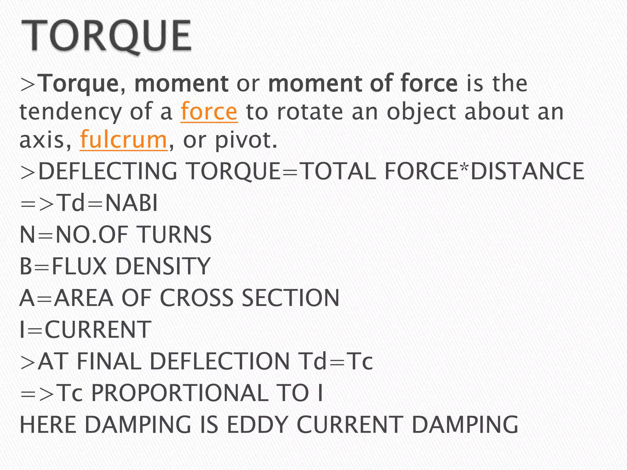 >Torque, moment or moment of force is the
tendency of a force to rotate an object about an
axis, fulcrum, or pivot.
>DEFLECTING TORQUE=TOTAL FORCE*DISTANCE
=>Td=NABI
N=NO.OF TURNS
B=FLUX DENSITY
A=AREA OF CROSS SECTION
I=CURRENT
>AT FINAL DEFLECTION Td=Tc
=>Tc PROPORTIONAL TO I
HERE DAMPING IS EDDY CURRENT DAMPING
 