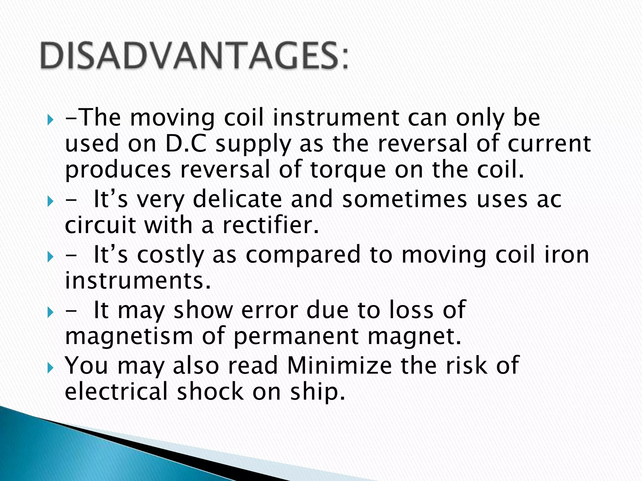  -The moving coil instrument can only be
used on D.C supply as the reversal of current
produces reversal of torque on the coil.
 - It’s very delicate and sometimes uses ac
circuit with a rectifier.
 - It’s costly as compared to moving coil iron
instruments.
 - It may show error due to loss of
magnetism of permanent magnet.
 You may also read Minimize the risk of
electrical shock on ship.
 