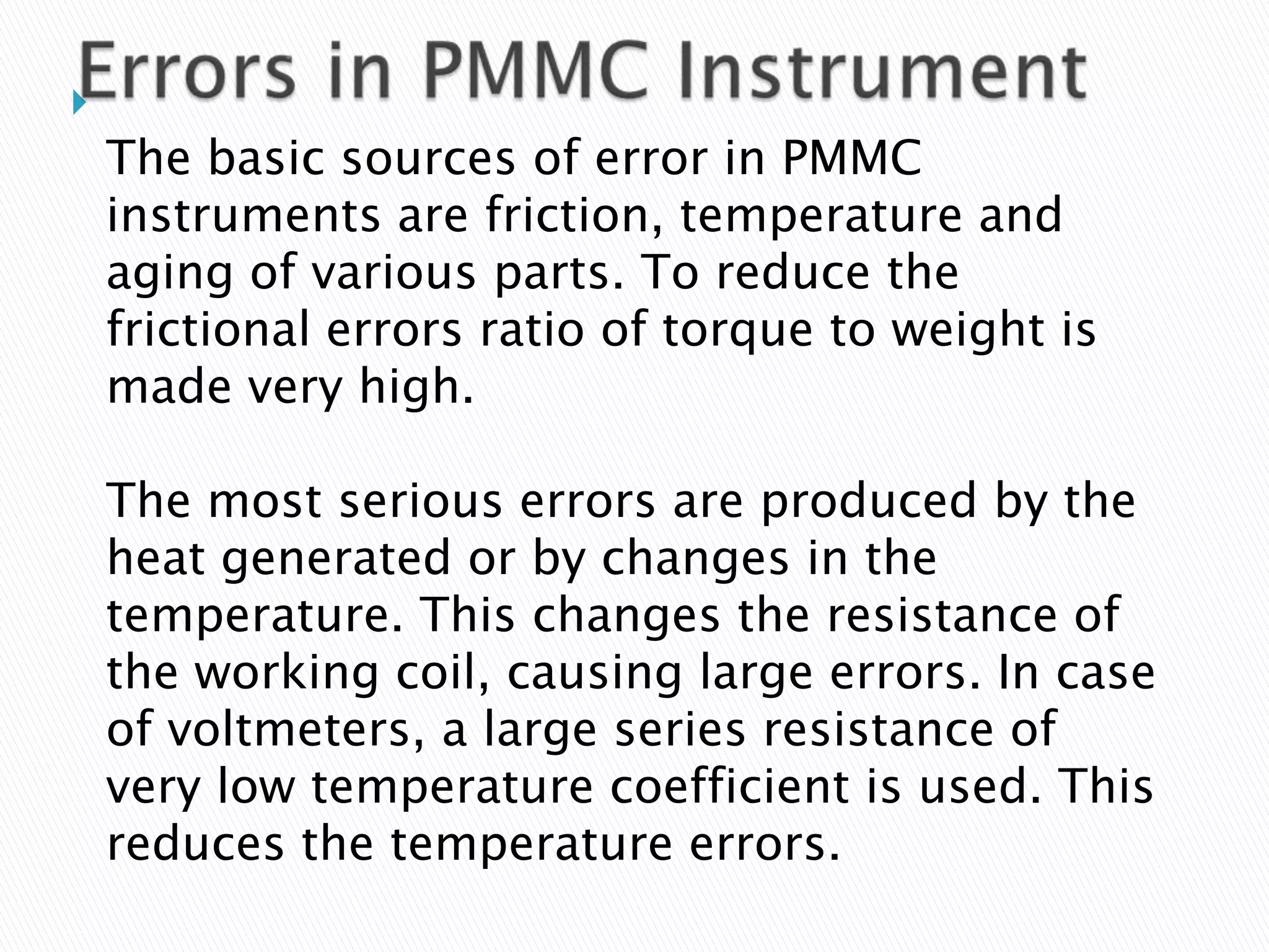 
The basic sources of error in PMMC
instruments are friction, temperature and
aging of various parts. To reduce the
frictional errors ratio of torque to weight is
made very high.
The most serious errors are produced by the
heat generated or by changes in the
temperature. This changes the resistance of
the working coil, causing large errors. In case
of voltmeters, a large series resistance of
very low temperature coefficient is used. This
reduces the temperature errors.
 