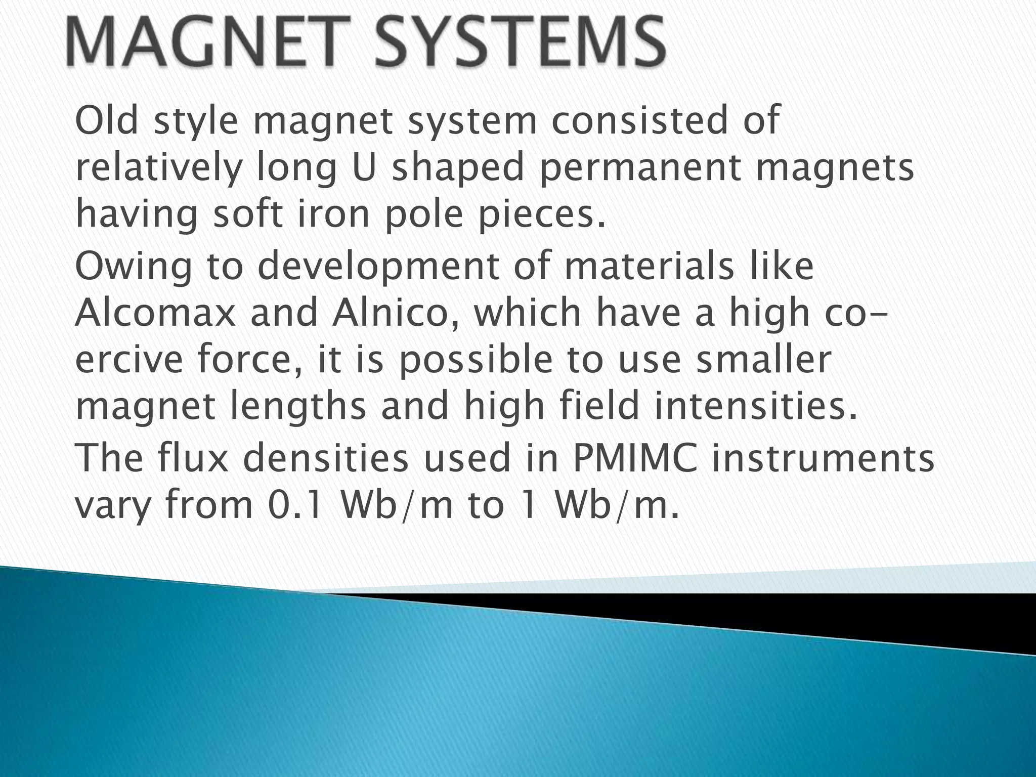 Old style magnet system consisted of
relatively long U shaped permanent magnets
having soft iron pole pieces.
Owing to development of materials like
Alcomax and Alnico, which have a high co-
ercive force, it is possible to use smaller
magnet lengths and high field intensities.
The flux densities used in PMIMC instruments
vary from 0.1 Wb/m to 1 Wb/m.
 