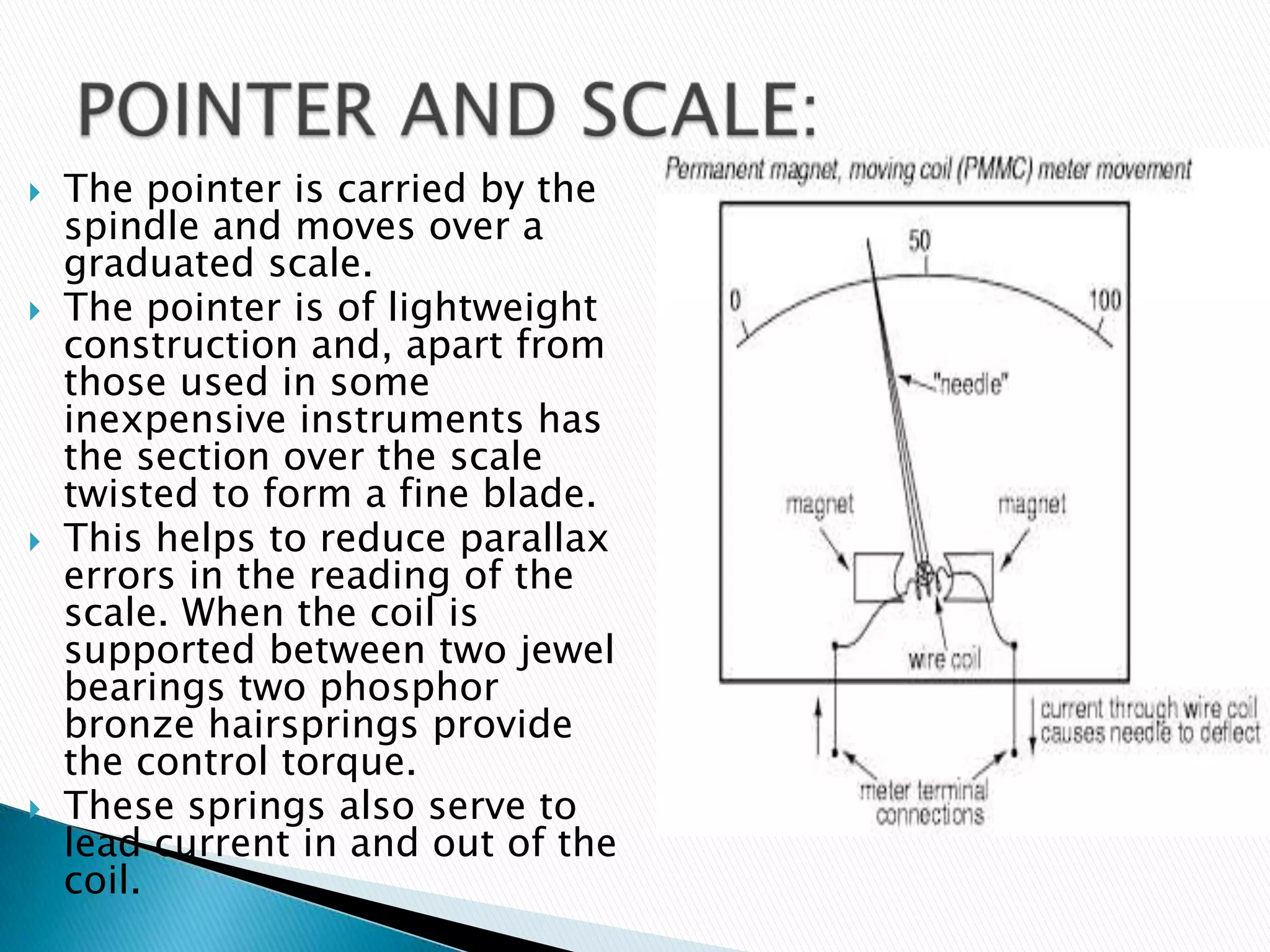  The pointer is carried by the
spindle and moves over a
graduated scale.
 The pointer is of lightweight
construction and, apart from
those used in some
inexpensive instruments has
the section over the scale
twisted to form a fine blade.
 This helps to reduce parallax
errors in the reading of the
scale. When the coil is
supported between two jewel
bearings two phosphor
bronze hairsprings provide
the control torque.
 These springs also serve to
lead current in and out of the
coil.
 