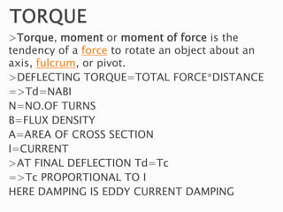 >Torque, moment or moment of force is the
tendency of a force to rotate an object about an
axis, fulcrum, or pivot.
>DEFLECTING TORQUE=TOTAL FORCE*DISTANCE
=>Td=NABI
N=NO.OF TURNS
B=FLUX DENSITY
A=AREA OF CROSS SECTION
I=CURRENT
>AT FINAL DEFLECTION Td=Tc
=>Tc PROPORTIONAL TO I
HERE DAMPING IS EDDY CURRENT DAMPING
 