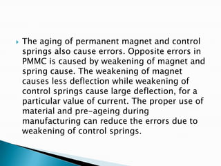  The aging of permanent magnet and control
springs also cause errors. Opposite errors in
PMMC is caused by weakening of magnet and
spring cause. The weakening of magnet
causes less deflection while weakening of
control springs cause large deflection, for a
particular value of current. The proper use of
material and pre-ageing during
manufacturing can reduce the errors due to
weakening of control springs.
 