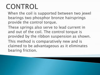 When the coil is supported between two jewel
bearings two phosphor bronze hairsprings
provide the control torque.
These springs also serve to lead current in
and out of the coil. The control torque is
provided by the ribbon suspension as shown.
This method is comparatively new and is
claimed to be advantageous as it eliminates
bearing friction.
 
