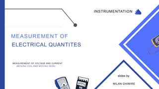 INSTRUMENTATION
MEASUREMENT OF
ELECTRICAL QUANTITES
MEASUREMENT OF VOLTAGE AND CURRENT
(MOVING COIL AND MOVING IRON)
MILAN GHIMIRE
slides by
 