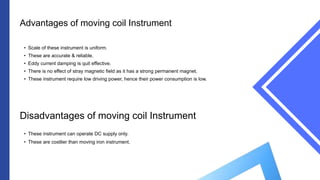 Advantages of moving coil Instrument
• Scale of these instrument is uniform.
• These are accurate & reliable.
• Eddy current damping is quit effective.
• There is no effect of stray magnetic field as it has a strong permanent magnet.
• These instrument require low driving power, hence their power consumption is low.
Disadvantages of moving coil Instrument
• These instrument can operate DC supply only.
• These are costlier than moving iron instrument.
 