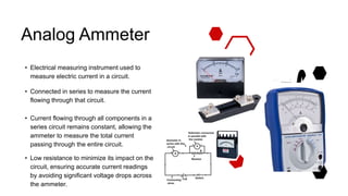 Analog Ammeter
• Electrical measuring instrument used to
measure electric current in a circuit.
• Connected in series to measure the current
flowing through that circuit.
• Current flowing through all components in a
series circuit remains constant, allowing the
ammeter to measure the total current
passing through the entire circuit.
• Low resistance to minimize its impact on the
circuit, ensuring accurate current readings
by avoiding significant voltage drops across
the ammeter.
 