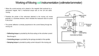 • When the current-carrying coil is placed in the magnetic field produced by a
permanent magnet, then a mechanical torque acts on the coil and starts
moving.
• Therefore the pointer of the instrument attached to the moving coil moves
gradually in a clockwise direction, which indicates the measured value of current
in the circuit
• The pointer deflection is directly proportional to the current flowing through the
moving coil.
• Deflecting torque is provided by the force acting on the coil when current
flow through it.
• Controlling torque is provided by the springs provided on the spindle.
• Damping torque is provided by eddy current induced in the moving coil.
Working of Moving coil instrumentation (voltmeter/ammeter)
 