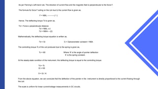 As per Fleming’s Left-hand rule, The direction of current flow and the magnetic field is perpendicular to the force F.
The formula for force F acting on the coil due to the current flow is given as,
F = NBIL -----------( 1 )
Hence, The deflecting torque Td is given as,
Td = Force x perpendicular distance
Td = NBIL x d
Td = NBIA----(2)
Mathematically, the deflecting torque equation is written as,
Td = GI G = Galvanometer constant = NBA
The controlling torque Tc of the coil produced due to the spring is given as,
Tc = Kθ Where ‘θ’ is the angle of pointer deflection
K’ is the spring constant.
At the steady-state condition of the instrument, the deflecting torque is equal to the controlling torque.
Td = Tc
GI = Kθ
θ = GI / K
From the above equation, we can conclude that the deflection of the pointer in the instrument is directly proportional to the current flowing through
the coil.
The scale is uniform for linear current/voltage measurements in DC circuits.
 