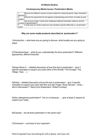 A2 Media Studies<br />Contemporary Media Issues: Postmodern Media<br />What are the different versions of post modernism (historical period, style, theoretical approach)?What are the arguments for and against understanding some forms of media as post modern?How do post modern media texts challenge traditional text reader relations and the concept of representation?In what ways do media audiences and industries operate differently in a post modern world?<br />Why are some media products described as ‘postmodern’?<br />1)Introduction – what texts are you going to discuss, what broadly are you going to argue<br />2)Theoretical base – what do you understand by the term postmodern? Different approaches, different theorists<br />3)Scary Movie 4  – detailed discussion of how this text is postmodern – give 3 specific examples to support your point (War of the Worlds / The Grudge / The Village / Saw  …)<br />4)Extras – detailed discussion of how this text is postmodern – give 3 specific examples to support your point (De Niro and star image / Ricky Gervais – Andy – who’s interviewed ? / Barry from Eastenders / Robert Lindsay)<br />5)(Are videogames postmodern?  Yes or no because… - give at least 2 reasons to support your case )<br />6)Evaluate – are all texts postmodern in the same way? <br />7) Conclusion – summary of your argument<br />Point 5 required if you are aiming for a B or above, not if your not<br />