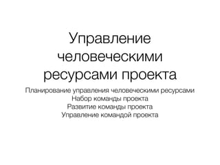Управление
человеческими
ресурсами проекта
Планирование управления человеческими ресурсами
Набор команды проекта
Развитие команды проекта
Управление командой проекта
 