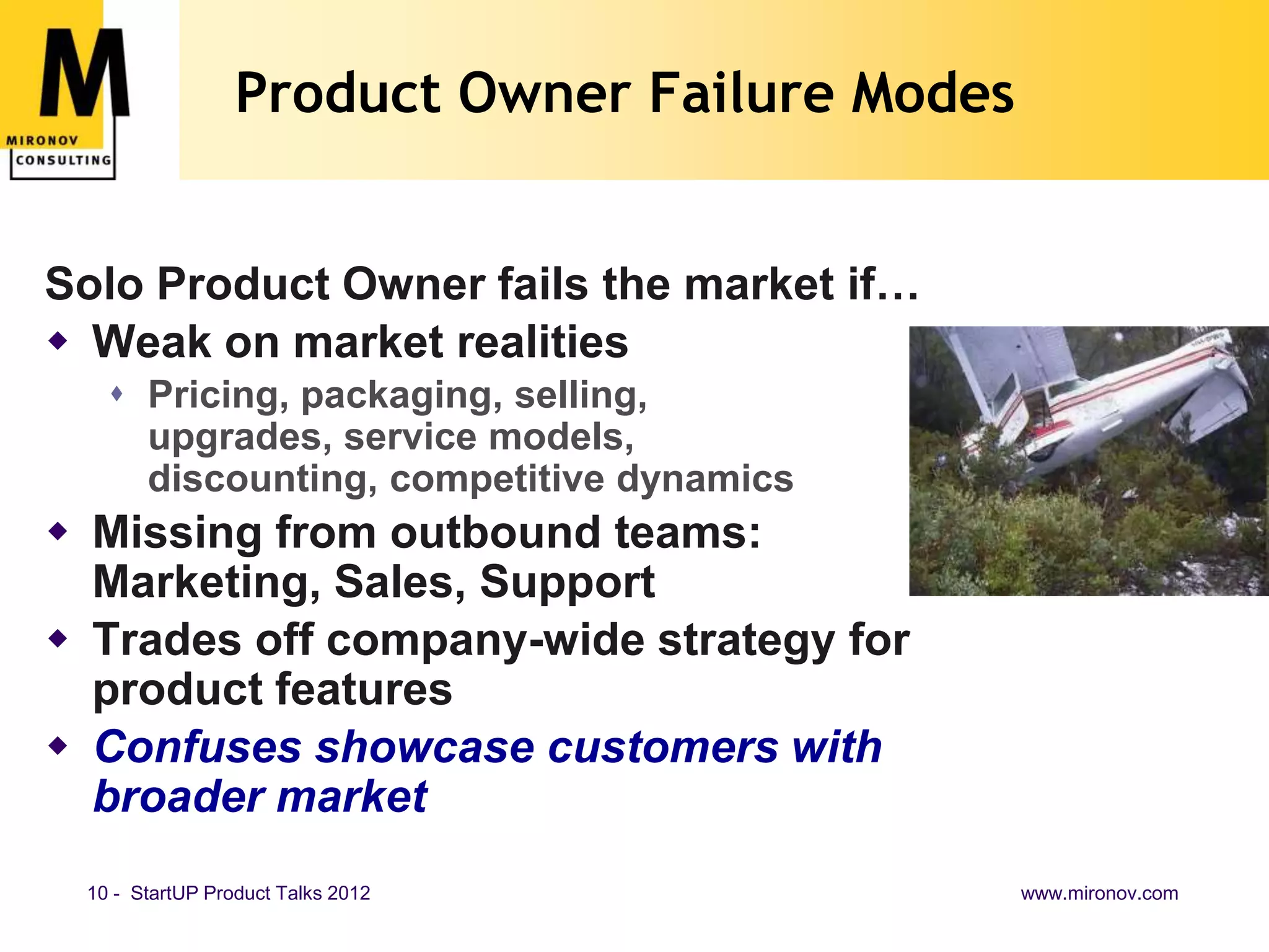 Product Owner Failure Modes


Solo Product Owner fails the market if…
 Weak on market realities
    Pricing, packaging, selling,
     upgrades, service models,
     discounting, competitive dynamics
 Missing from outbound teams:
  Marketing, Sales, Support
 Trades off company-wide strategy for
  product features
 Confuses showcase customers with
  broader market
 10 - StartUP Product Talks 2012               www.mironov.com
 