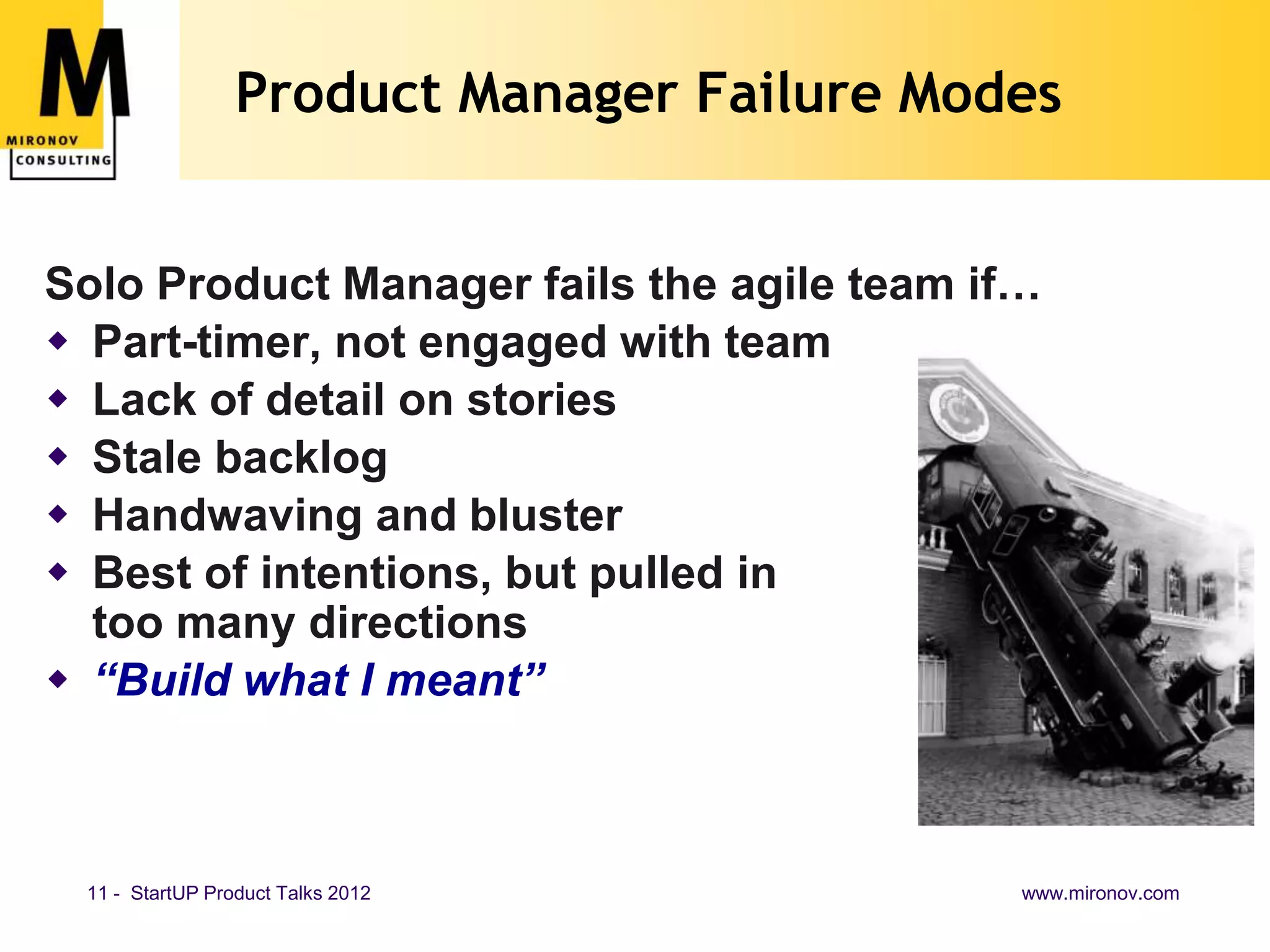 Product Manager Failure Modes


Solo Product Manager fails the agile team if…
 Part-timer, not engaged with team
 Lack of detail on stories
 Stale backlog
 Handwaving and bluster
 Best of intentions, but pulled in
  too many directions
 “Build what I meant”



 11 - StartUP Product Talks 2012            www.mironov.com
 