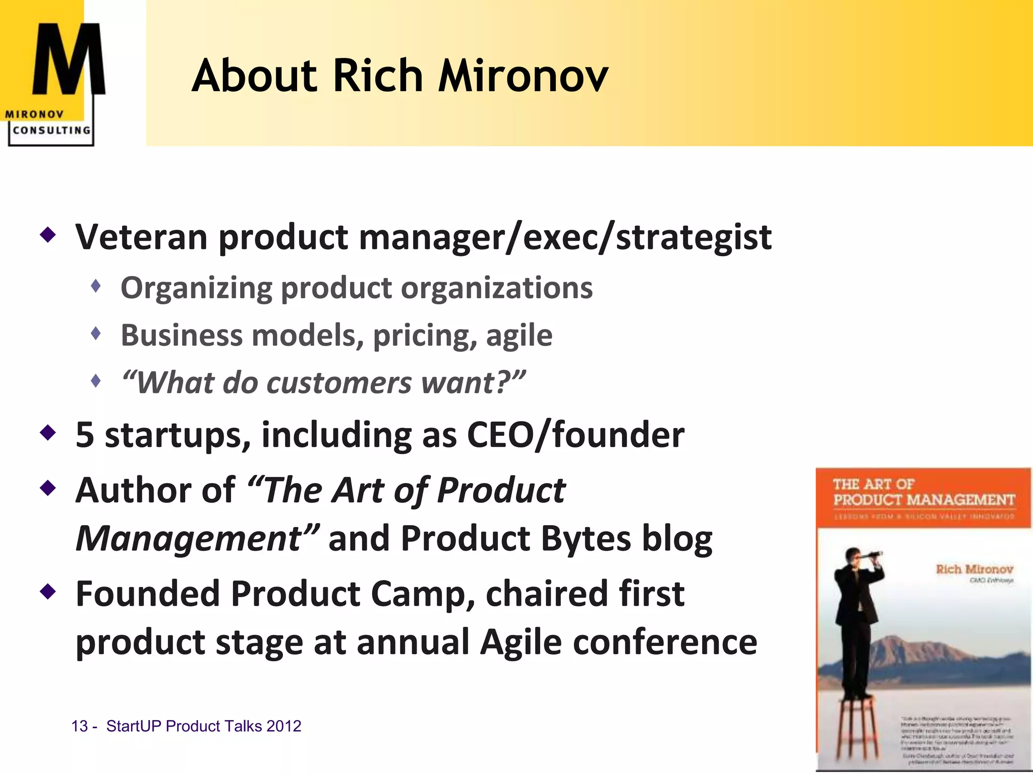 About Rich Mironov


 Veteran product manager/exec/strategist
     Organizing product organizations
     Business models, pricing, agile
     “What do customers want?”
 5 startups, including as CEO/founder
 Author of “The Art of Product
  Management” and Product Bytes blog
 Founded Product Camp, chaired first
  product stage at annual Agile conference
  13 - StartUP Product Talks 2012            www.mironov.com
 