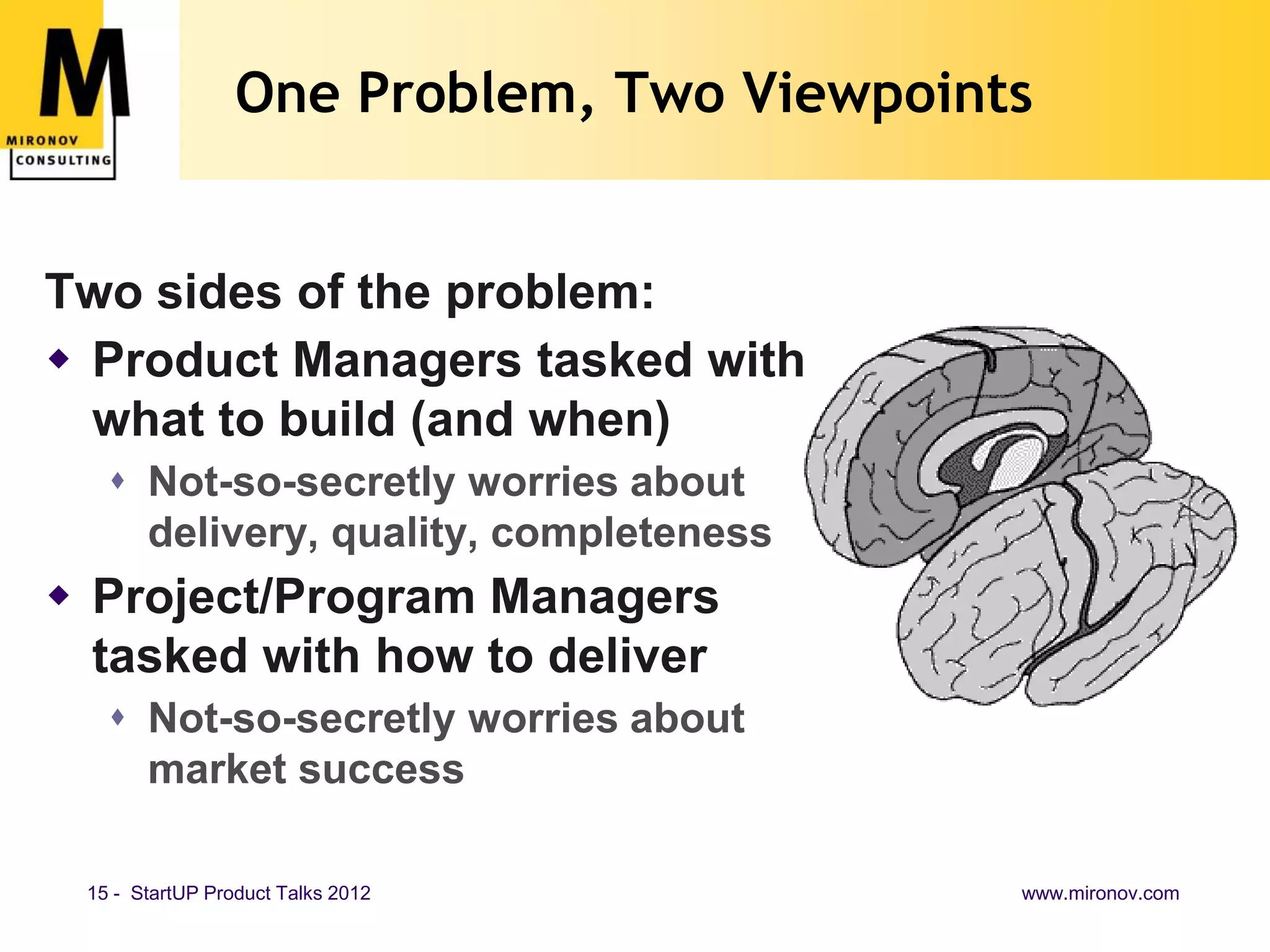 One Problem, Two Viewpoints


Two sides of the problem:
 Product Managers tasked with
  what to build (and when)
    Not-so-secretly worries about
     delivery, quality, completeness
 Project/Program Managers
  tasked with how to deliver
    Not-so-secretly worries about
     market success

 15 - StartUP Product Talks 2012           www.mironov.com
 