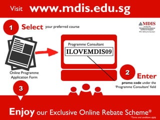 www.mdis.edu.sg
ILOVEMDIS09
promo code under the
‘Programme Consultant’ field
11
33
22
Enter
Select your preferred course
Programme Consultant
Online Programme
Application Form
Enjoy our Exclusive Online Rebate Scheme*
Visit
*Terms and conditions apply
 
