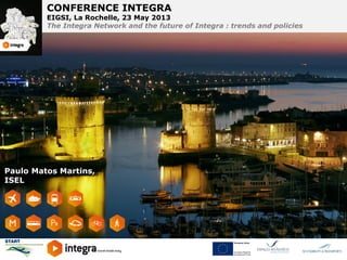 CONFERENCE INTEGRA
CONFERENCE INTEGRA

EIGSI, La Rochelle, 23 May 2013 23 May 2013
EIGSI, La Rochelle,
The Integra Network and the future of Integra futureand policies
The Integra Network and the : trends of Integra : trends and policies

Paulo Matos Martins,
ISEL

 
