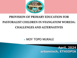 PROVISION OF PRIMARY EDUCATION FOR
PASTORALIST CHILDREN IN NYANGATOM WOREDA:
CHALLENGES AND ALTERNATIVES
 MOY TOPO MURALE
April, 2024
arbaminch, ETHIOPIA
 