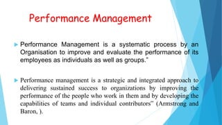 Performance Management
 Performance Management is a systematic process by an
Organisation to improve and evaluate the performance of its
employees as individuals as well as groups.”
 Performance management is a strategic and integrated approach to
delivering sustained success to organizations by improving the
performance of the people who work in them and by developing the
capabilities of teams and individual contributors‟ (Armstrong and
Baron, ).
 