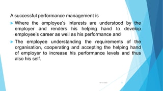 10/21/2022 21
A successful performance management is
 Where the employee’s interests are understood by the
employer and renders his helping hand to develop
employee’s career as well as his performance and
 The employee understanding the requirements of the
organisation, cooperating and accepting the helping hand
of employer to increase his performance levels and thus
also his self.
 