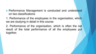  Performance Management is conducted and understood
on two classifications
1. Performance of the employees in the organisation, which
we are studying in detail in this course
2. Performance of the organisation, which is often the net
result of the total performance of all the employees put
together.
 