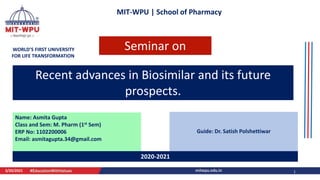 MIT-WPU | School of Pharmacy
WORLD’S FIRST UNIVERSITY
FOR LIFE TRANSFORMATION
Recent advances in Biosimilar and its future
prospects.
Name: Asmita Gupta
Class and Sem: M. Pharm (1st Sem)
ERP No: 1102200006
Email: asmitagupta.34@gmail.com
Guide: Dr. Satish Polshettiwar
3/20/2021 1
2020-2021
Seminar on
 