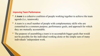 Improving Team Performance
• A team is a cohesive coalition of people working together to achieve the team
agenda (i.e., teamwork).
• A team is a small number of people with complementary skills who are
committed to a common purpose, performance goals, and approach for which
they are mutually accountable.
• The purpose of assembling a team is to accomplish bigger goals that would
not be possible for the individual working alone or the simple sum of many
individuals’ independent work.
 
